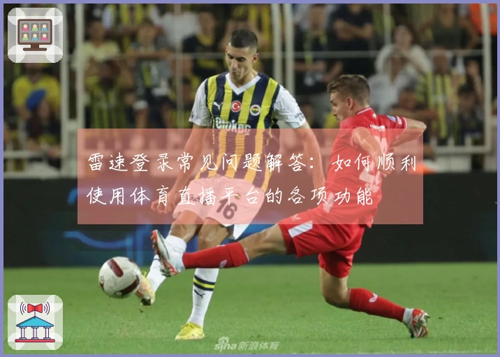 雷速登录常见问题解答：如何顺利使用体育直播平台的各项功能